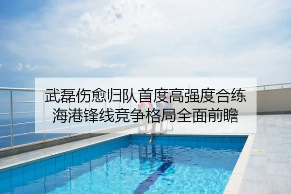 武磊伤愈归队首度高强度合练 海港锋线竞争格局全面前瞻